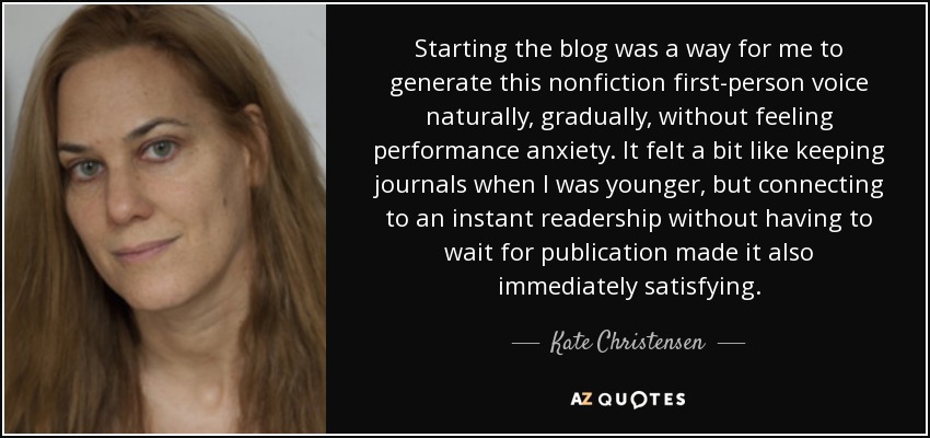 Starting the blog was a way for me to generate this nonfiction first-person voice naturally, gradually, without feeling performance anxiety. It felt a bit like keeping journals when I was younger, but connecting to an instant readership without having to wait for publication made it also immediately satisfying. - Kate Christensen