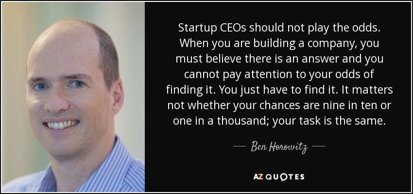 Startup CEOs should not play the odds. When you are building a company, you must believe there is an answer and you cannot pay attention to your odds of finding it. You just have to find it. It matters not whether your chances are nine in ten or one in a thousand; your task is the same. - Ben Horowitz