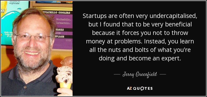 Startups are often very undercapitalised, but I found that to be very beneficial because it forces you not to throw money at problems. Instead, you learn all the nuts and bolts of what you're doing and become an expert. - Jerry Greenfield