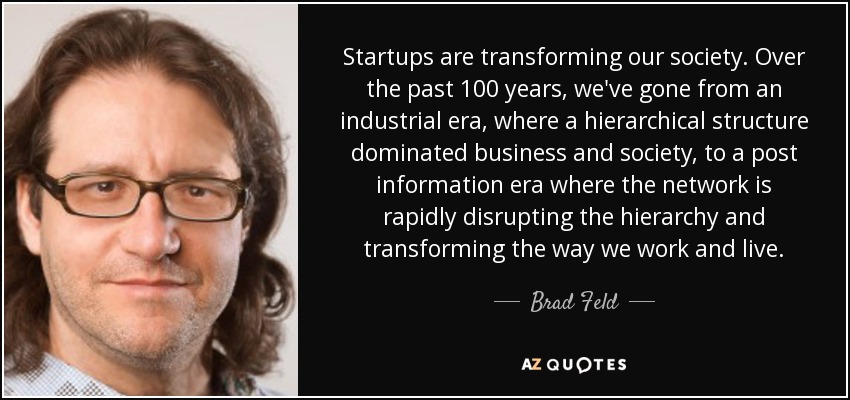 Startups are transforming our society. Over the past 100 years, we've gone from an industrial era, where a hierarchical structure dominated business and society, to a post information era where the network is rapidly disrupting the hierarchy and transforming the way we work and live. - Brad Feld