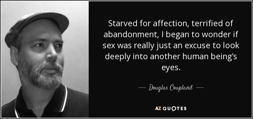 Starved for affection, terrified of abandonment, I began to wonder if sex was really just an excuse to look deeply into another human being's eyes. - Douglas Coupland