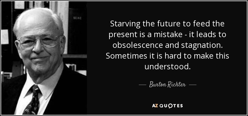 Starving the future to feed the present is a mistake - it leads to obsolescence and stagnation. Sometimes it is hard to make this understood. - Burton Richter