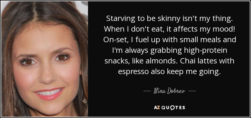 Starving to be skinny isn't my thing. When I don't eat, it affects my mood! On-set, I fuel up with small meals and I'm always grabbing high-protein snacks, like almonds. Chai lattes with espresso also keep me going. - Nina Dobrev