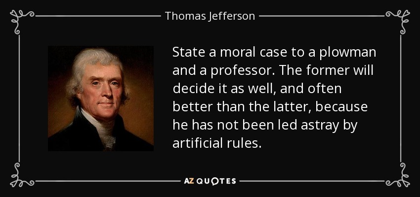 State a moral case to a plowman and a professor. The former will decide it as well, and often better than the latter, because he has not been led astray by artificial rules. - Thomas Jefferson