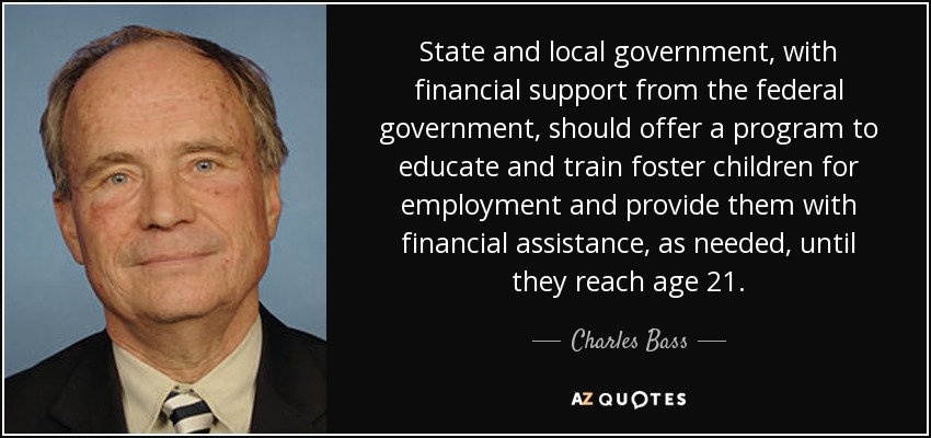 State and local government, with financial support from the federal government, should offer a program to educate and train foster children for employment and provide them with financial assistance, as needed, until they reach age 21. - Charles Bass