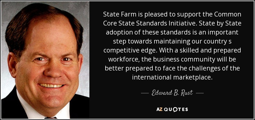State Farm is pleased to support the Common Core State Standards Initiative. State by State adoption of these standards is an important step towards maintaining our country s competitive edge. With a skilled and prepared workforce, the business community will be better prepared to face the challenges of the international marketplace. - Edward B. Rust, Jr.