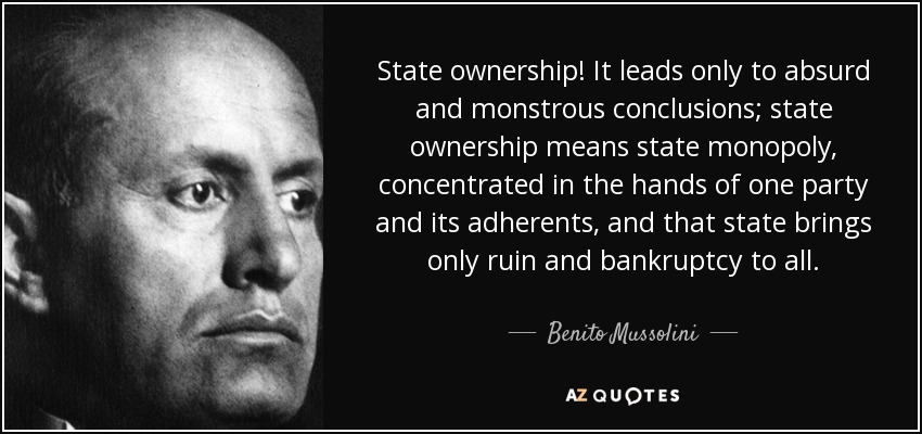 State ownership! It leads only to absurd and monstrous conclusions; state ownership means state monopoly, concentrated in the hands of one party and its adherents, and that state brings only ruin and bankruptcy to all. - Benito Mussolini