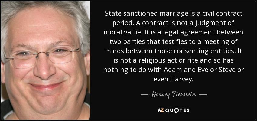 State sanctioned marriage is a civil contract period. A contract is not a judgment of moral value. It is a legal agreement between two parties that testifies to a meeting of minds between those consenting entities. It is not a religious act or rite and so has nothing to do with Adam and Eve or Steve or even Harvey. - Harvey Fierstein