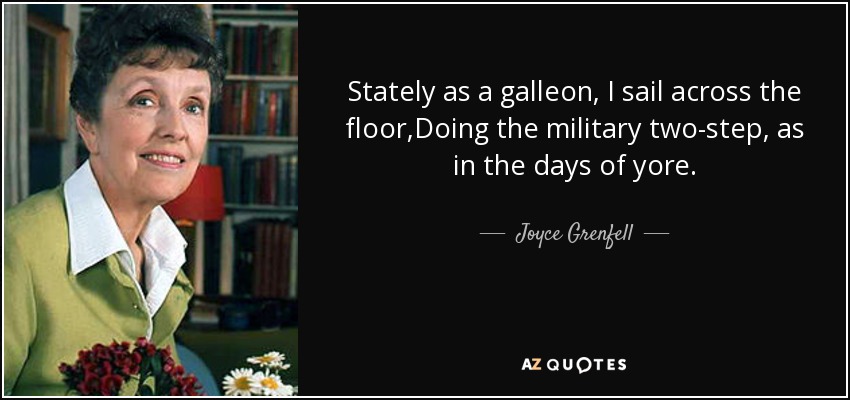 Stately as a galleon, I sail across the floor,Doing the military two-step, as in the days of yore. - Joyce Grenfell