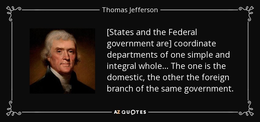 [States and the Federal government are] coordinate departments of one simple and integral whole... The one is the domestic, the other the foreign branch of the same government. - Thomas Jefferson