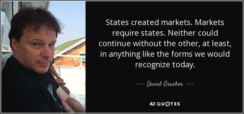 States created markets. Markets require states. Neither could continue without the other, at least, in anything like the forms we would recognize today. - David Graeber