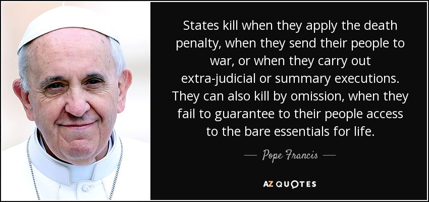 States kill when they apply the death penalty, when they send their people to war, or when they carry out extra-judicial or summary executions. They can also kill by omission, when they fail to guarantee to their people access to the bare essentials for life. - Pope Francis