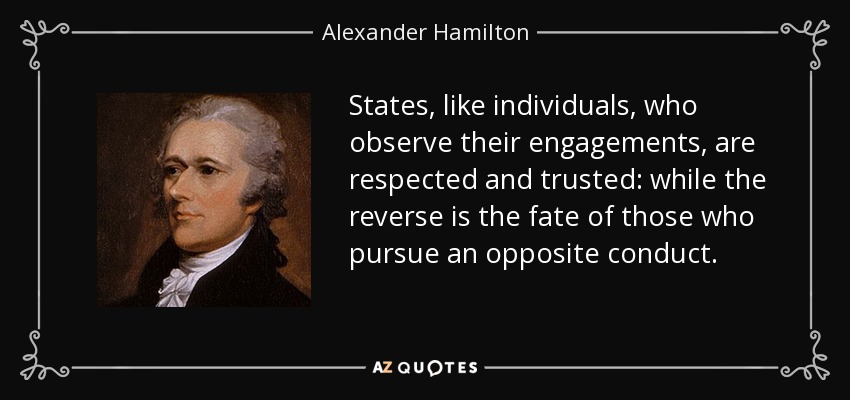 States, like individuals, who observe their engagements, are respected and trusted: while the reverse is the fate of those who pursue an opposite conduct. - Alexander Hamilton