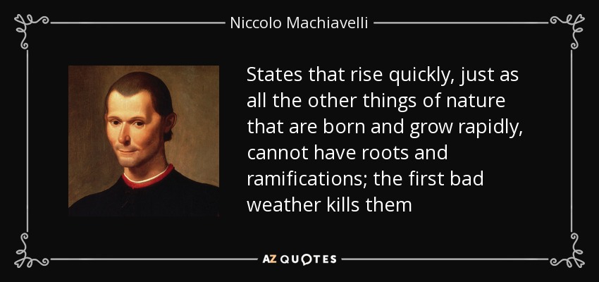 States that rise quickly, just as all the other things of nature that are born and grow rapidly, cannot have roots and ramifications; the first bad weather kills them - Niccolo Machiavelli