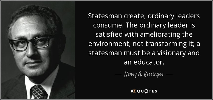 Statesman create; ordinary leaders consume. The ordinary leader is satisfied with ameliorating the environment, not transforming it; a statesman must be a visionary and an educator. - Henry A. Kissinger