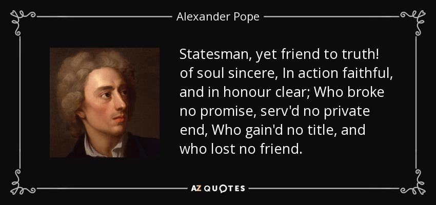 Statesman, yet friend to truth! of soul sincere, In action faithful, and in honour clear; Who broke no promise, serv'd no private end, Who gain'd no title, and who lost no friend. - Alexander Pope