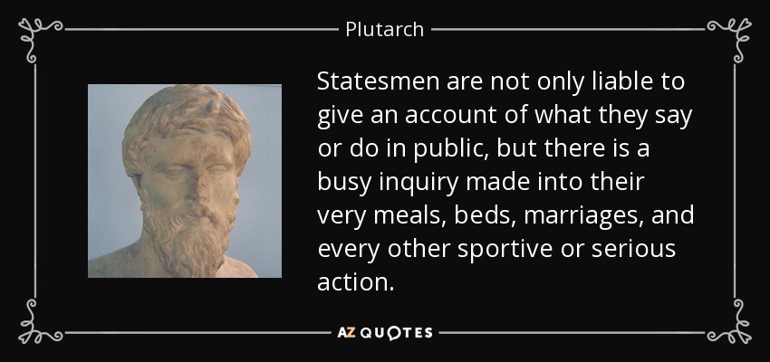 Statesmen are not only liable to give an account of what they say or do in public, but there is a busy inquiry made into their very meals, beds, marriages, and every other sportive or serious action. - Plutarch