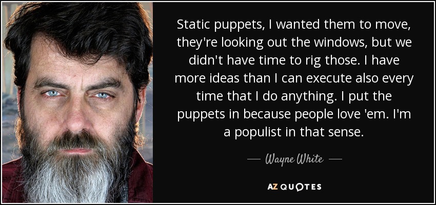 Static puppets, I wanted them to move, they're looking out the windows, but we didn't have time to rig those. I have more ideas than I can execute also every time that I do anything. I put the puppets in because people love 'em. I'm a populist in that sense. - Wayne White