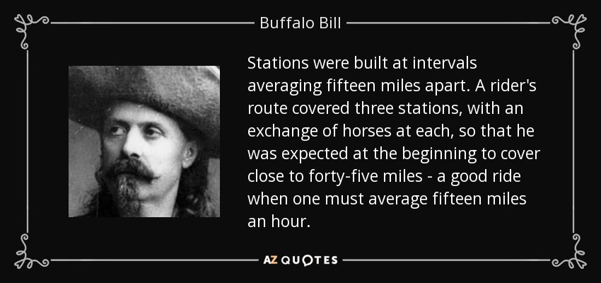 Stations were built at intervals averaging fifteen miles apart. A rider's route covered three stations, with an exchange of horses at each, so that he was expected at the beginning to cover close to forty-five miles - a good ride when one must average fifteen miles an hour. - Buffalo Bill