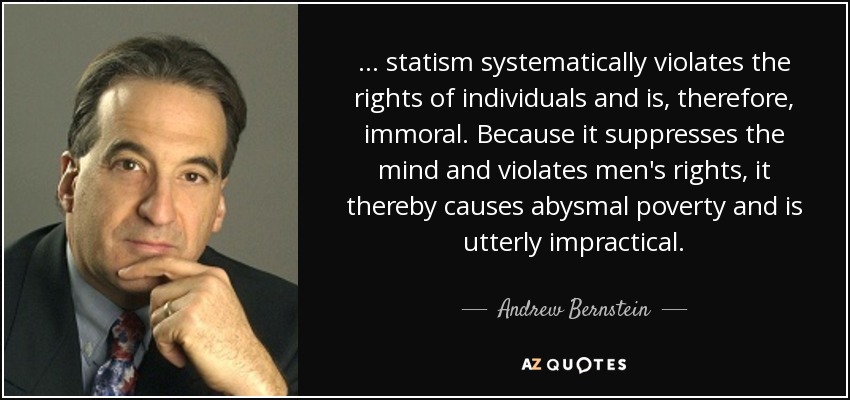 ... statism systematically violates the rights of individuals and is, therefore, immoral. Because it suppresses the mind and violates men's rights, it thereby causes abysmal poverty and is utterly impractical. - Andrew Bernstein