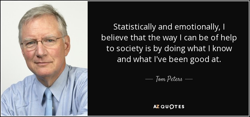 Statistically and emotionally, I believe that the way I can be of help to society is by doing what I know and what I've been good at. - Tom Peters