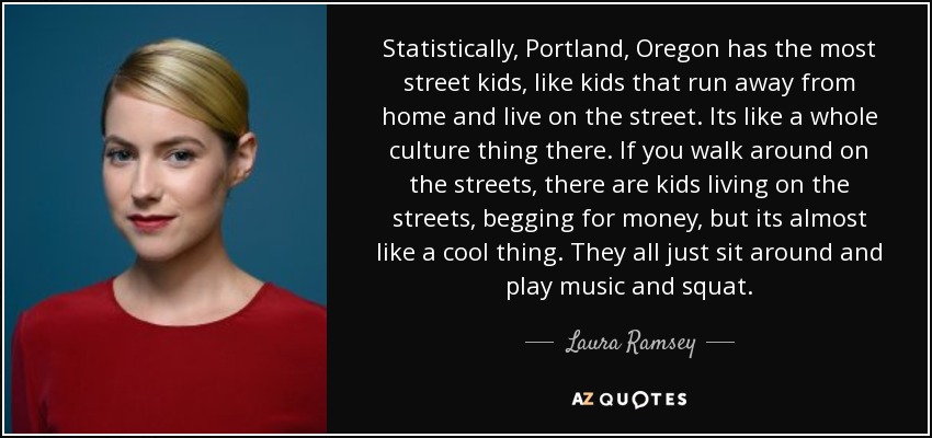 Statistically, Portland, Oregon has the most street kids, like kids that run away from home and live on the street. Its like a whole culture thing there. If you walk around on the streets, there are kids living on the streets, begging for money, but its almost like a cool thing. They all just sit around and play music and squat. - Laura Ramsey