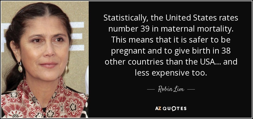 Statistically, the United States rates number 39 in maternal mortality. This means that it is safer to be pregnant and to give birth in 38 other countries than the USA... and less expensive too. - Robin Lim