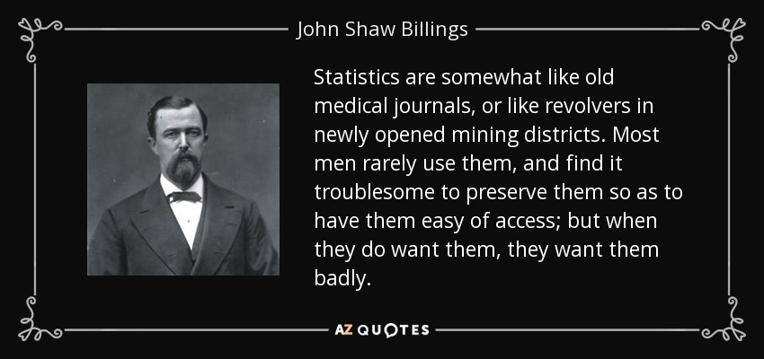 Statistics are somewhat like old medical journals, or like revolvers in newly opened mining districts. Most men rarely use them, and find it troublesome to preserve them so as to have them easy of access; but when they do want them, they want them badly. - John Shaw Billings