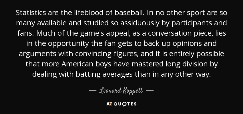 Statistics are the lifeblood of baseball. In no other sport are so many available and studied so assiduously by participants and fans. Much of the game's appeal, as a conversation piece, lies in the opportunity the fan gets to back up opinions and arguments with convincing figures, and it is entirely possible that more American boys have mastered long division by dealing with batting averages than in any other way. - Leonard Koppett