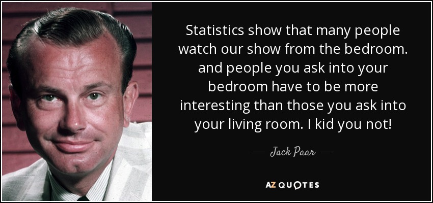 Statistics show that many people watch our show from the bedroom. and people you ask into your bedroom have to be more interesting than those you ask into your living room. I kid you not! - Jack Paar