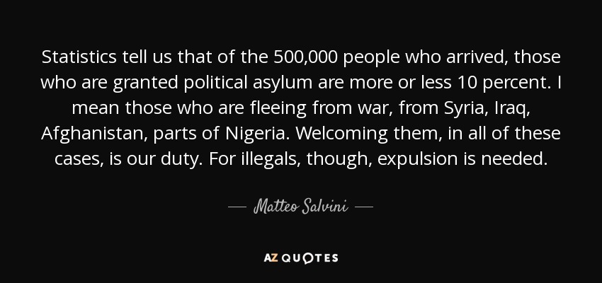 Statistics tell us that of the 500,000 people who arrived, those who are granted political asylum are more or less 10 percent. I mean those who are fleeing from war, from Syria, Iraq, Afghanistan, parts of Nigeria. Welcoming them, in all of these cases, is our duty. For illegals, though, expulsion is needed. - Matteo Salvini