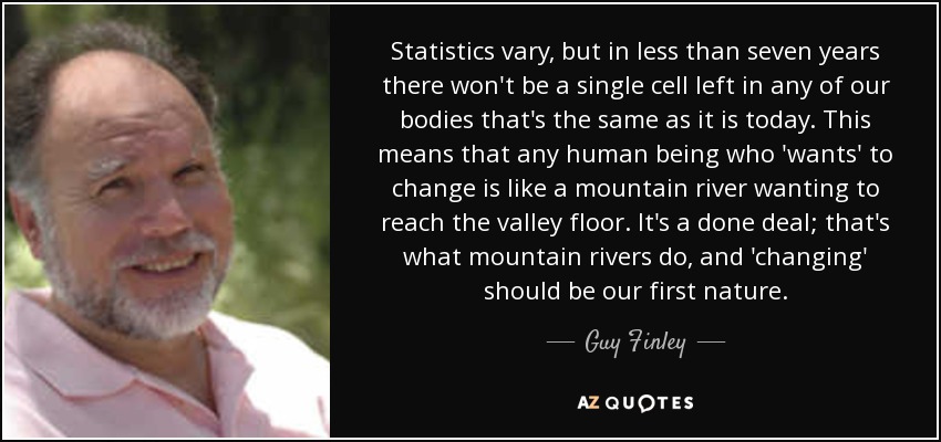 Statistics vary, but in less than seven years there won't be a single cell left in any of our bodies that's the same as it is today. This means that any human being who 'wants' to change is like a mountain river wanting to reach the valley floor. It's a done deal; that's what mountain rivers do, and 'changing' should be our first nature. - Guy Finley