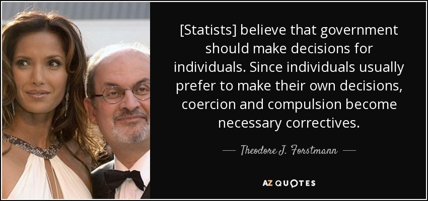 [Statists] believe that government should make decisions for individuals. Since individuals usually prefer to make their own decisions, coercion and compulsion become necessary correctives. - Theodore J. Forstmann