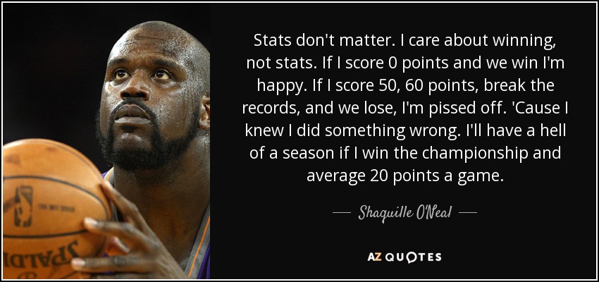 Stats don't matter. I care about winning, not stats. If I score 0 points and we win I'm happy. If I score 50, 60 points, break the records, and we lose, I'm pissed off. 'Cause I knew I did something wrong. I'll have a hell of a season if I win the championship and average 20 points a game. - Shaquille O'Neal