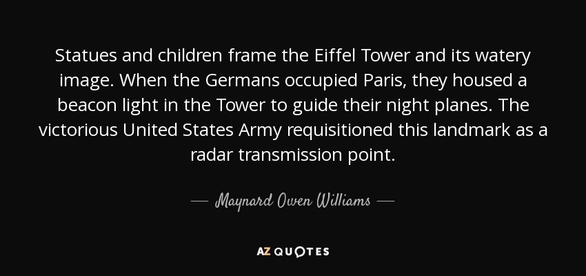 Statues and children frame the Eiffel Tower and its watery image. When the Germans occupied Paris, they housed a beacon light in the Tower to guide their night planes. The victorious United States Army requisitioned this landmark as a radar transmission point. - Maynard Owen Williams