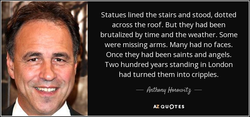 Statues lined the stairs and stood, dotted across the roof. But they had been brutalized by time and the weather. Some were missing arms. Many had no faces. Once they had been saints and angels. Two hundred years standing in London had turned them into cripples. - Anthony Horowitz
