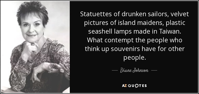 Statuettes of drunken sailors, velvet pictures of island maidens, plastic seashell lamps made in Taiwan. What contempt the people who think up souvenirs have for other people. - Diane Johnson