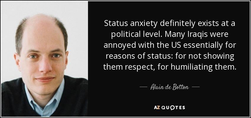 Status anxiety definitely exists at a political level. Many Iraqis were annoyed with the US essentially for reasons of status: for not showing them respect, for humiliating them. - Alain de Botton