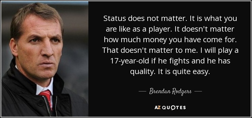 Status does not matter. It is what you are like as a player. It doesn't matter how much money you have come for. That doesn't matter to me. I will play a 17-year-old if he fights and he has quality. It is quite easy. - Brendan Rodgers
