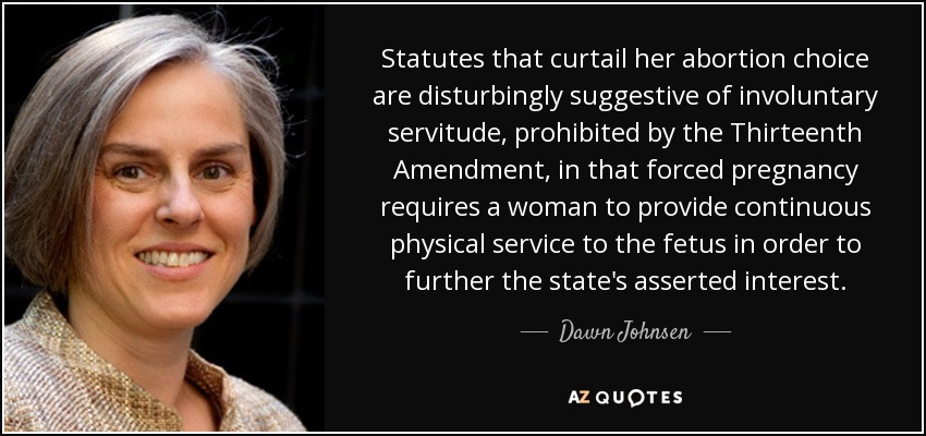 Statutes that curtail her abortion choice are disturbingly suggestive of involuntary servitude, prohibited by the Thirteenth Amendment, in that forced pregnancy requires a woman to provide continuous physical service to the fetus in order to further the state's asserted interest. - Dawn Johnsen