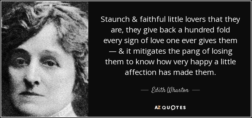 Staunch & faithful little lovers that they are, they give back a hundred fold every sign of love one ever gives them — & it mitigates the pang of losing them to know how very happy a little affection has made them . - Edith Wharton
