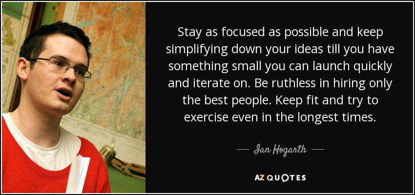 Stay as focused as possible and keep simplifying down your ideas till you have something small you can launch quickly and iterate on. Be ruthless in hiring only the best people. Keep fit and try to exercise even in the longest times. - Ian Hogarth