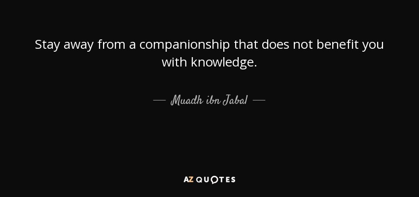 Stay away from a companionship that does not benefit you with knowledge. - Muadh ibn Jabal