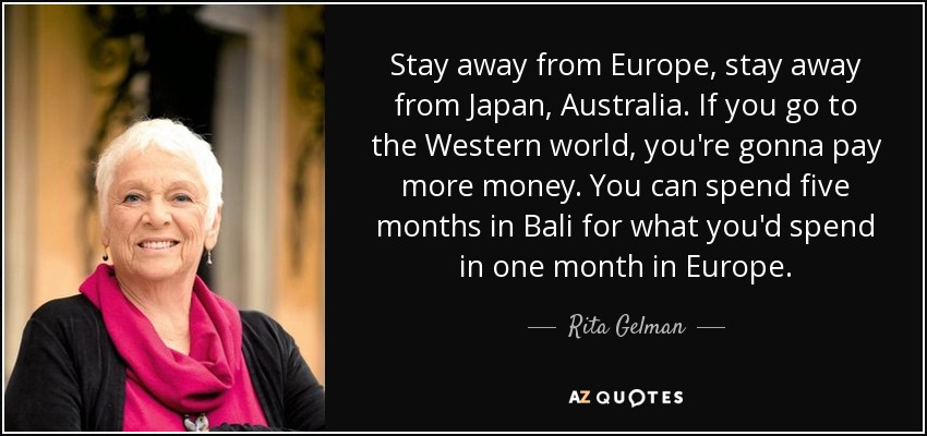 Stay away from Europe, stay away from Japan, Australia. If you go to the Western world, you're gonna pay more money. You can spend five months in Bali for what you'd spend in one month in Europe. - Rita Gelman