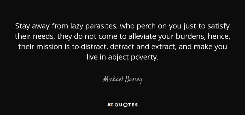 Stay away from lazy parasites, who perch on you just to satisfy their needs, they do not come to alleviate your burdens, hence, their mission is to distract, detract and extract, and make you live in abject poverty. - Michael Bassey