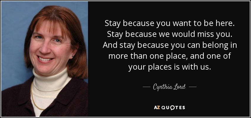 Stay because you want to be here. Stay because we would miss you. And stay because you can belong in more than one place, and one of your places is with us. - Cynthia Lord