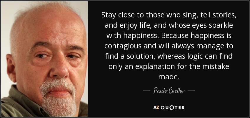 Stay close to those who sing, tell stories, and enjoy life, and whose eyes sparkle with happiness. Because happiness is contagious and will always manage to find a solution, whereas logic can find only an explanation for the mistake made. - Paulo Coelho