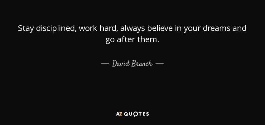 Stay disciplined, work hard, always believe in your dreams and go after them. - David Branch