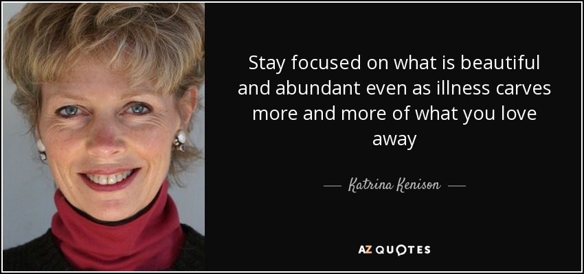 Stay focused on what is beautiful and abundant even as illness carves more and more of what you love away - Katrina Kenison