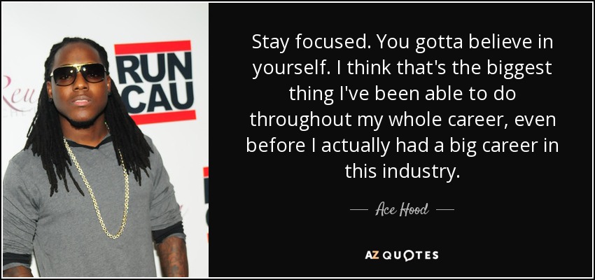 Stay focused. You gotta believe in yourself. I think that's the biggest thing I've been able to do throughout my whole career, even before I actually had a big career in this industry. - Ace Hood